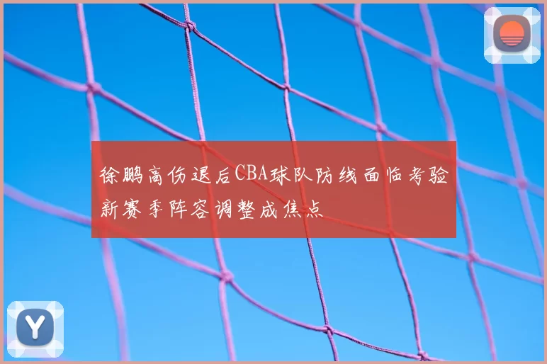 徐鹏高伤退后CBA球队防线面临考验新赛季阵容调整成焦点