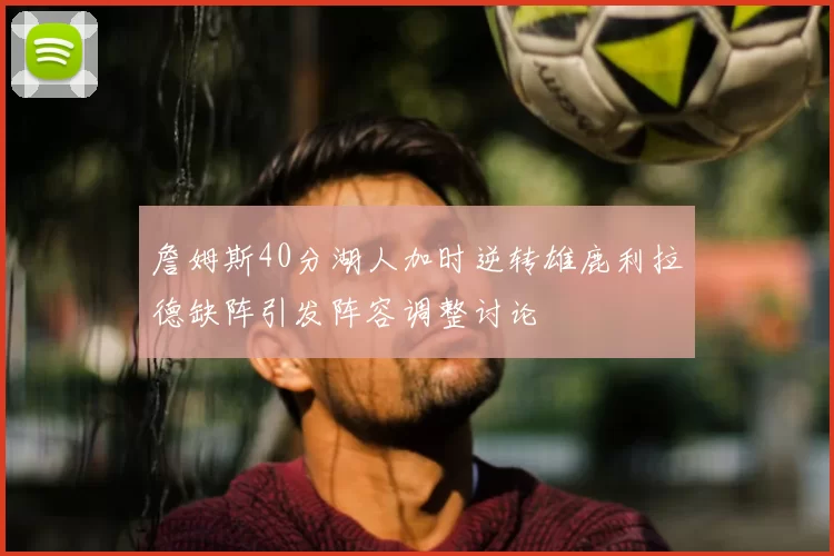 詹姆斯40分湖人加时逆转雄鹿利拉德缺阵引发阵容调整讨论