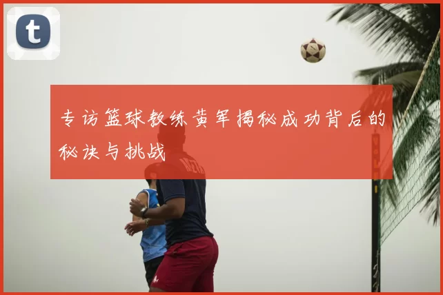 专访篮球教练黄军揭秘成功背后的秘诀与挑战