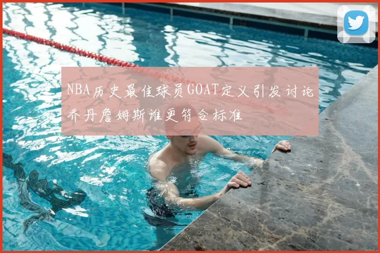 NBA历史最佳球员GOAT定义引发讨论乔丹詹姆斯谁更符合标准