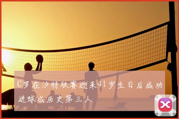 C罗在沙特联赛迎来41岁生日后成功进球成历史第三人