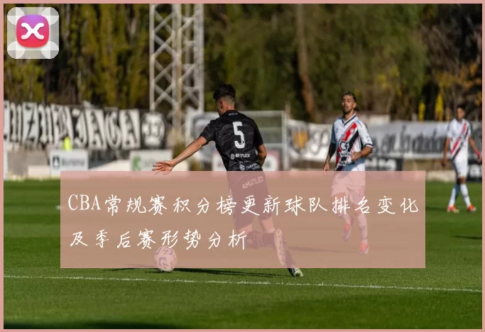 CBA常规赛积分榜更新球队排名变化及季后赛形势分析