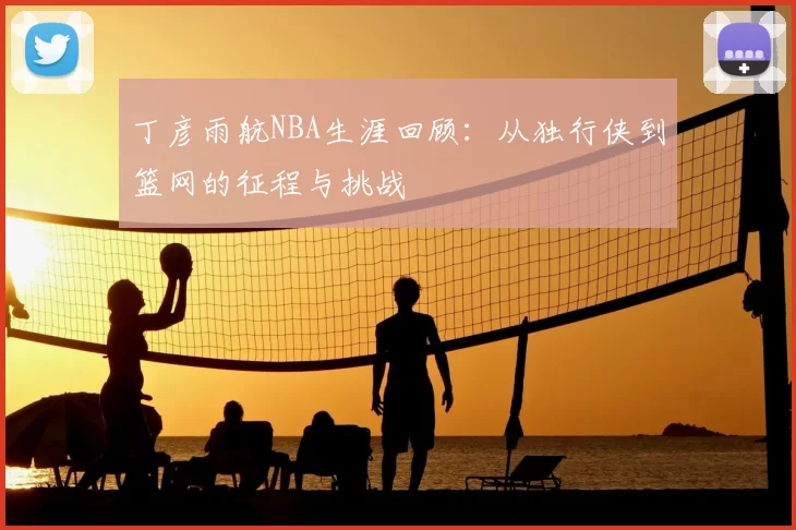 丁彦雨航NBA生涯回顾：从独行侠到篮网的征程与挑战