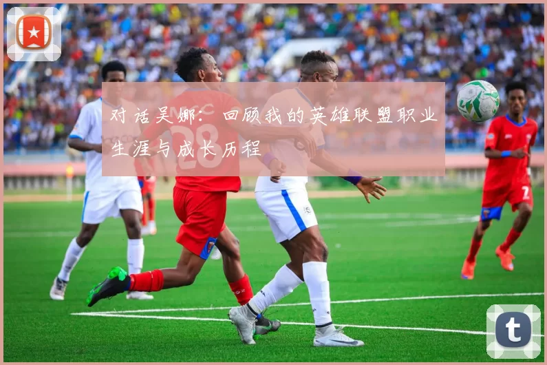对话吴娜:回顾我的英雄联盟职业生涯与成长历程
