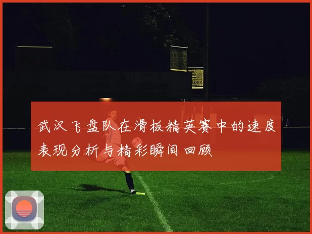 武汉飞盘队在滑板精英赛中的速度表现分析与精彩瞬间回顾