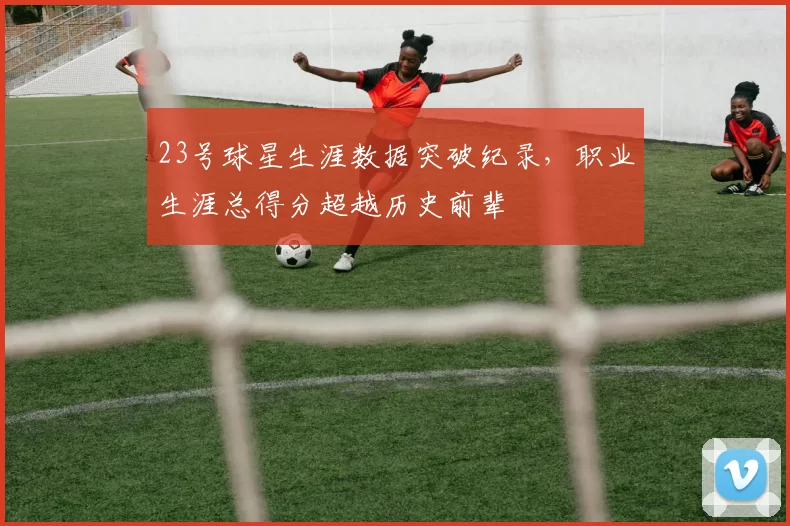 23号球星生涯数据突破纪录，职业生涯总得分超越历史前辈