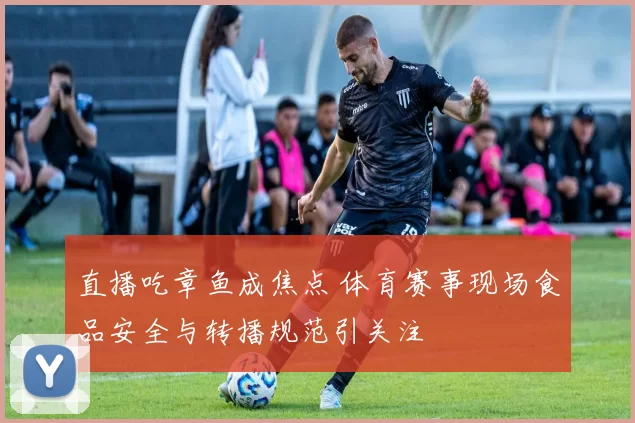 直播吃章鱼成焦点 体育赛事现场食品安全与转播规范引关注