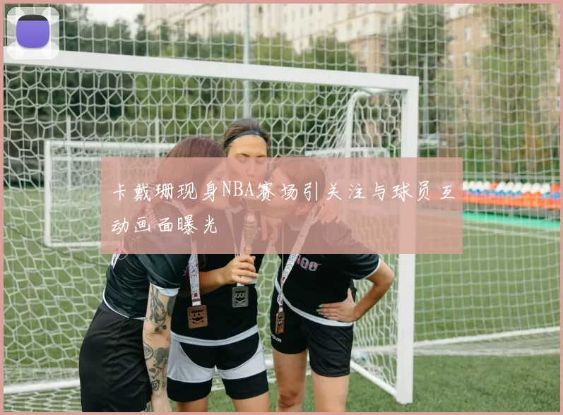 卡戴珊现身NBA赛场引关注与球员互动画面曝光