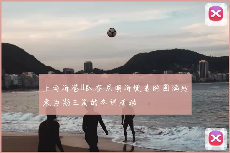 上海海港B队在昆明海埂基地圆满结束为期三周的冬训活动