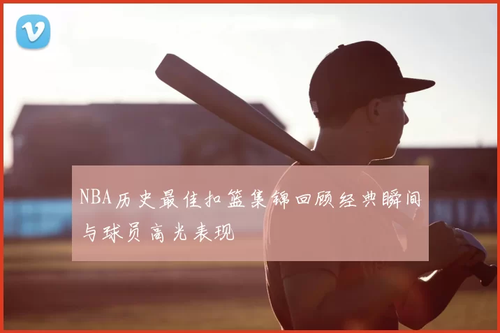 NBA历史最佳扣篮集锦回顾经典瞬间与球员高光表现