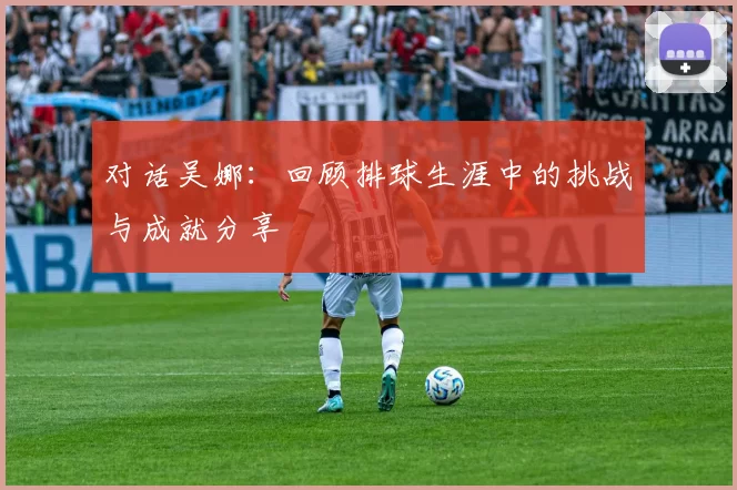 对话吴娜:回顾排球生涯中的挑战与成就分享