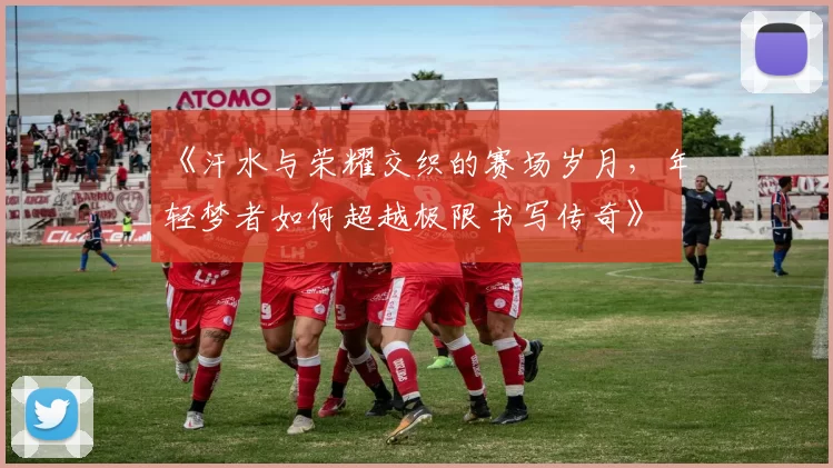 《汗水与荣耀交织的赛场岁月,年轻梦者如何超越极限书写传奇》