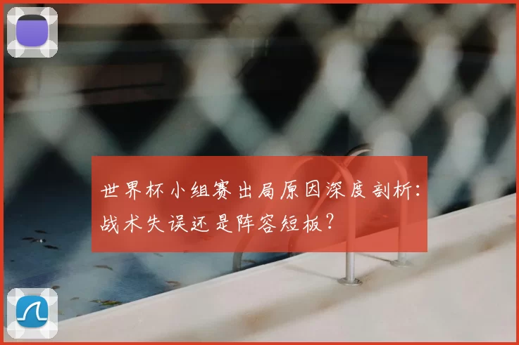 世界杯小组赛出局原因深度剖析:战术失误还是阵容短板?