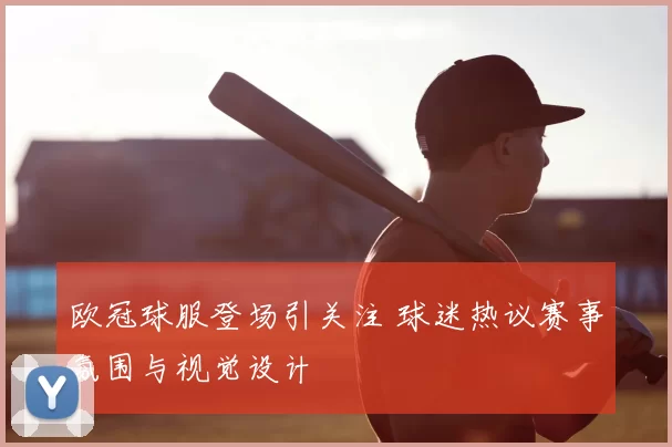欧冠球服登场引关注 球迷热议赛事氛围与视觉设计