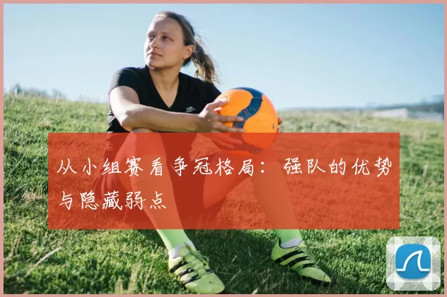 从小组赛看争冠格局：强队的优势与隐藏弱点