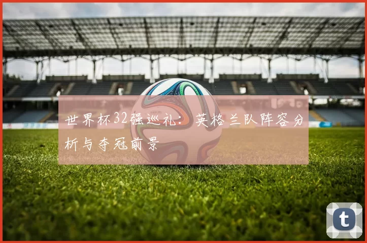 世界杯32强巡礼：英格兰队阵容分析与夺冠前景