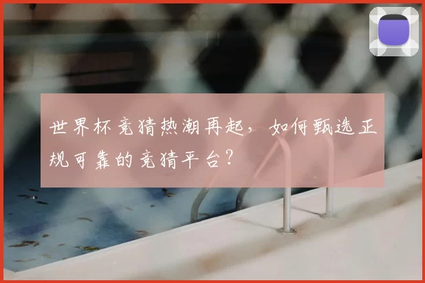 世界杯竞猜热潮再起，如何甄选正规可靠的竞猜平台？
