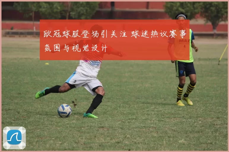 欧冠球服登场引关注 球迷热议赛事氛围与视觉设计