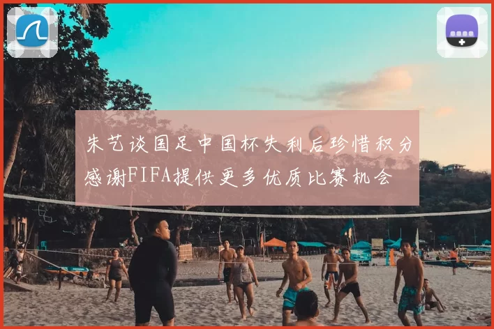 朱艺谈国足中国杯失利后珍惜积分感谢FIFA提供更多优质比赛机会