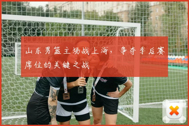 山东男篮主场战上海，争夺季后赛席位的关键之战