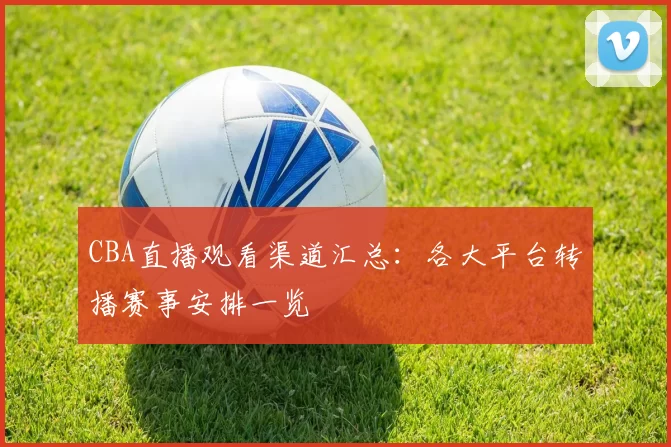 CBA直播观看渠道汇总:各大平台转播赛事安排一览