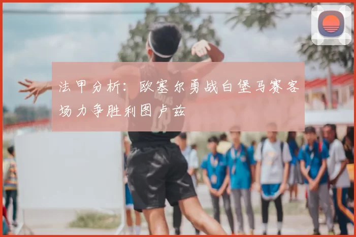 法甲分析：欧塞尔勇战白堡马赛客场力争胜利图卢兹