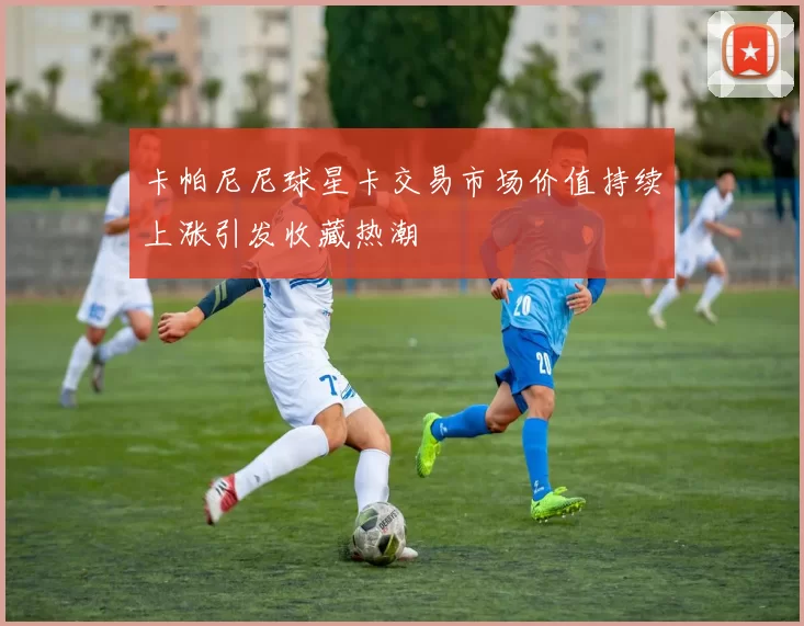 卡帕尼尼球星卡交易市场价值持续上涨引发收藏热潮