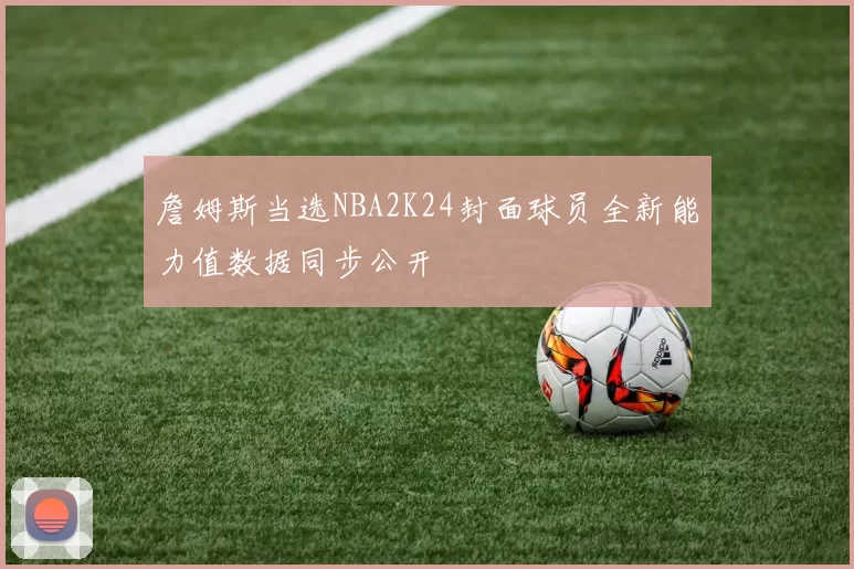 詹姆斯当选NBA2K24封面球员全新能力值数据同步公开