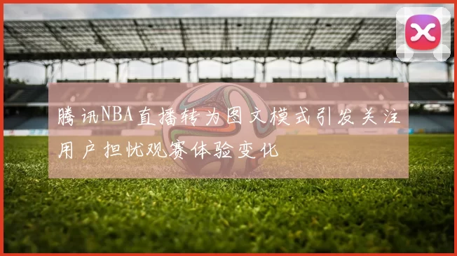 腾讯NBA直播转为图文模式引发关注用户担忧观赛体验变化