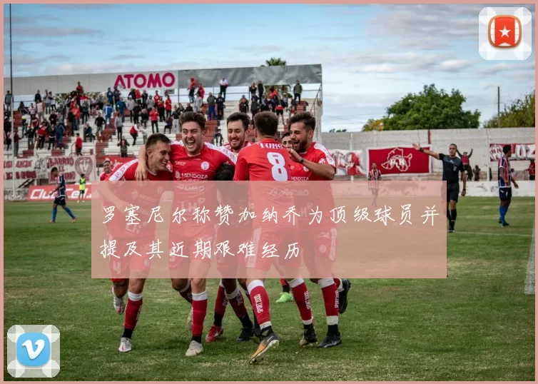 罗塞尼尔称赞加纳乔为顶级球员并提及其近期艰难经历