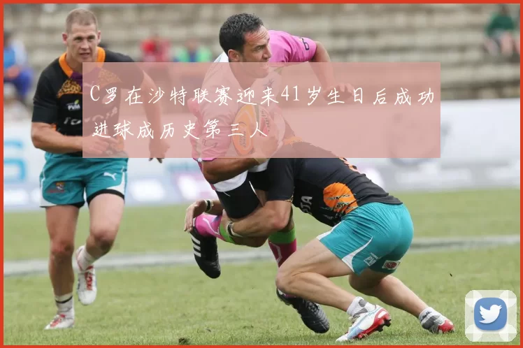 C罗在沙特联赛迎来41岁生日后成功进球成历史第三人