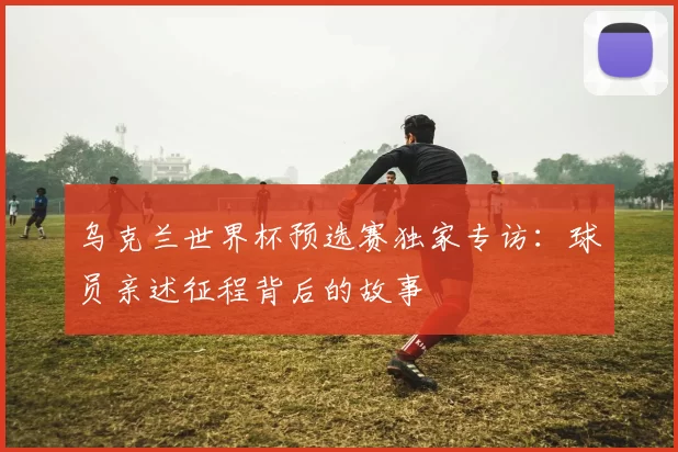 乌克兰世界杯预选赛独家专访:球员亲述征程背后的故事