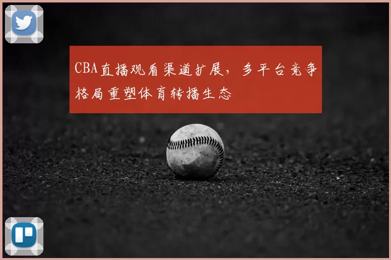 CBA直播观看渠道扩展,多平台竞争格局重塑体育转播生态