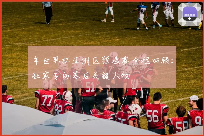 年世界杯亚洲区预选赛全程回顾：独家专访幕后关键人物