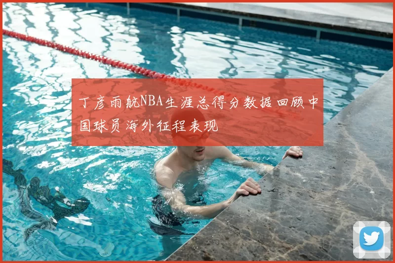 丁彦雨航NBA生涯总得分数据回顾中国球员海外征程表现