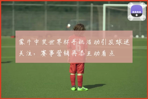 蒙牛中奖世界杯手机活动引发球迷关注,赛事营销再添互动看点