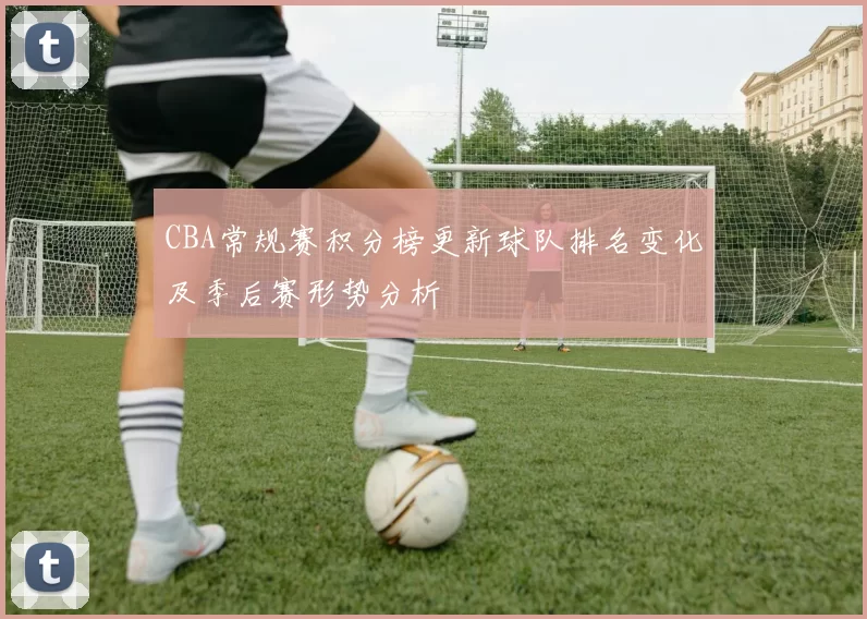 CBA常规赛积分榜更新球队排名变化及季后赛形势分析