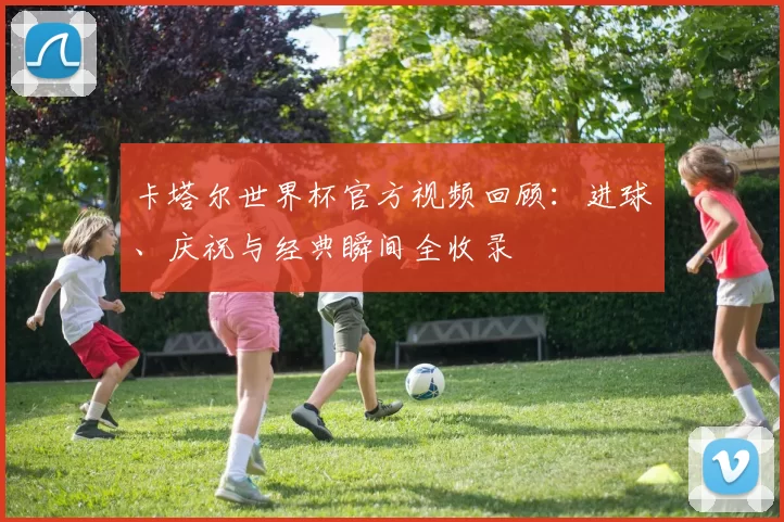 卡塔尔世界杯官方视频回顾：进球、庆祝与经典瞬间全收录