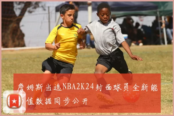 詹姆斯当选NBA2K24封面球员全新能力值数据同步公开