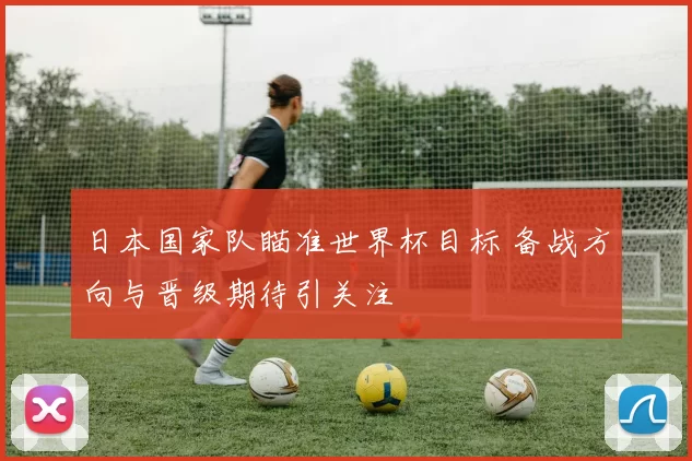 日本国家队瞄准世界杯目标 备战方向与晋级期待引关注