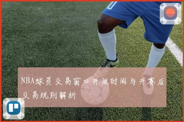 NBA球员交易窗口开放时间与开赛后交易规则解析