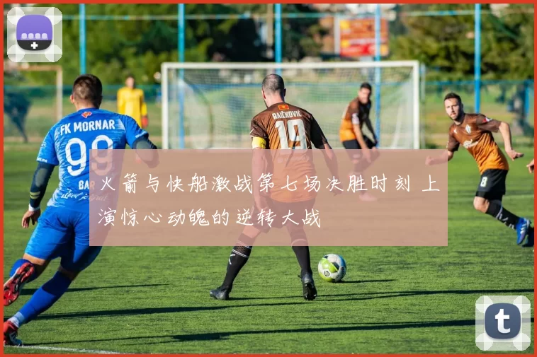火箭与快船激战第七场决胜时刻 上演惊心动魄的逆转大战