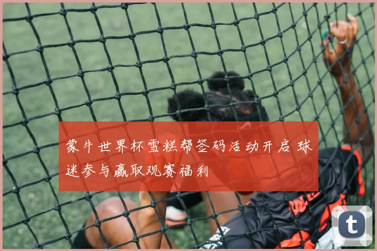 蒙牛世界杯雪糕帮签码活动开启 球迷参与赢取观赛福利