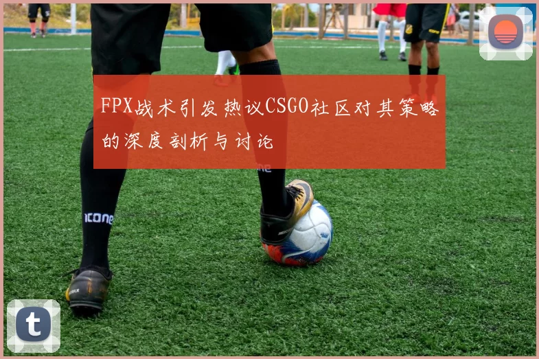 FPX战术引发热议CSGO社区对其策略的深度剖析与讨论