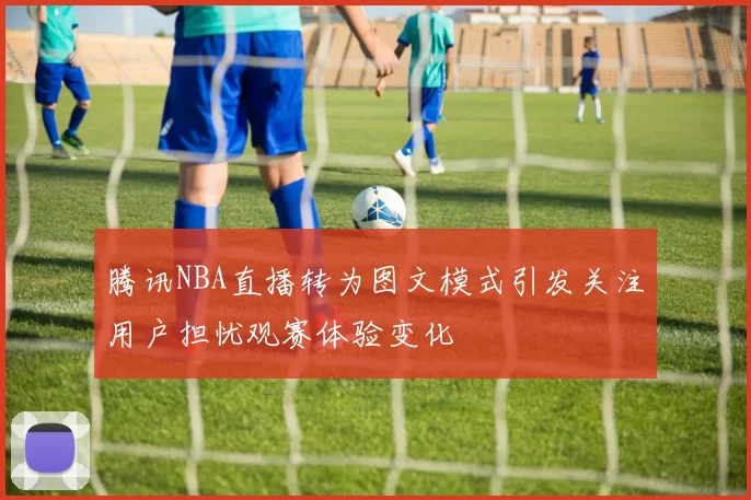腾讯NBA直播转为图文模式引发关注用户担忧观赛体验变化