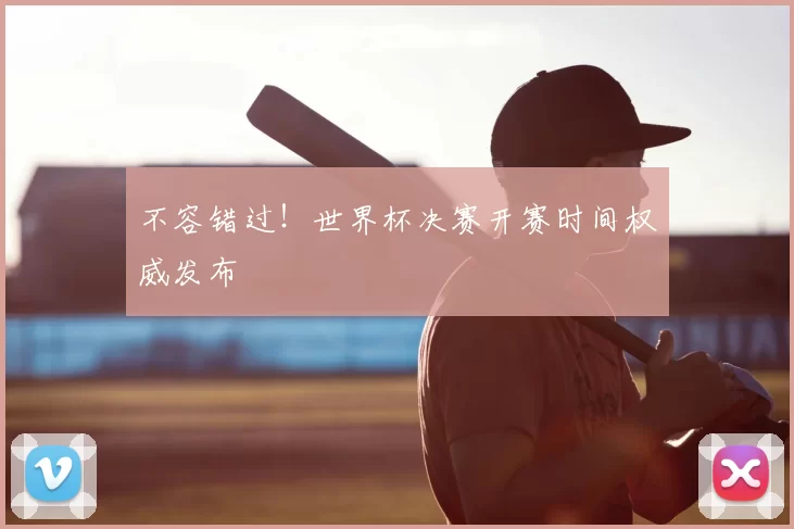 不容错过！世界杯决赛开赛时间权威发布