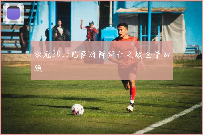欧冠2015巴萨对阵拜仁之战全景回顾