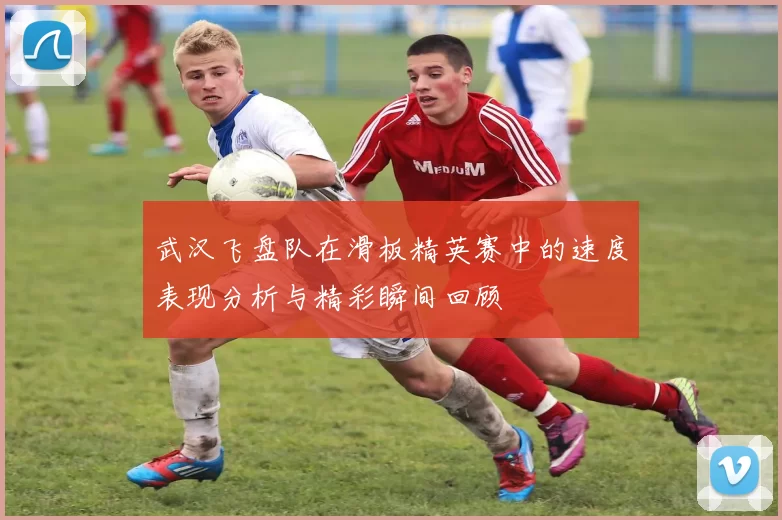 武汉飞盘队在滑板精英赛中的速度表现分析与精彩瞬间回顾