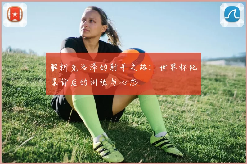 解析克洛泽的射手之路：世界杯纪录背后的训练与心态