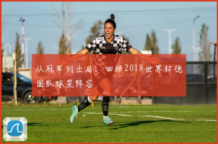 从冠军到出局：回顾2018世界杯德国队球星阵容